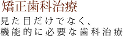 矯正歯科治療　見た目だけでなく、 機能的に必要な歯科治療 