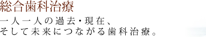 総合歯科治療 一人一人の過去・現在、そして未来につながる歯科治療。